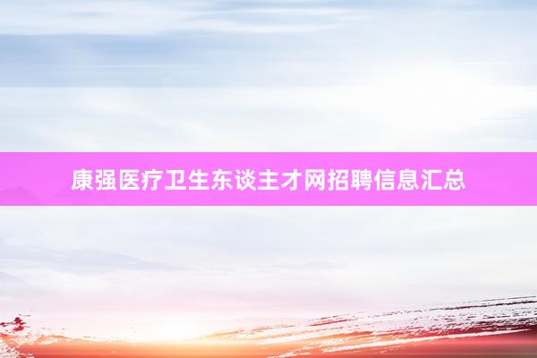 康强医疗卫生东谈主才网招聘信息汇总